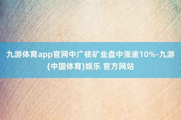 九游体育app官网中广核矿业盘中涨逾10%-九游(中国体育)娱乐 官方网站