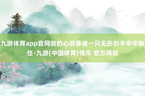 九游体育app官网我的心就像被一只无形的手牢牢揪住-九游(中国体育)娱乐 官方网站