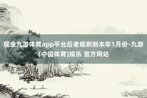 现金九游体育app平台后者规则到本年1月份-九游(中国体育)娱乐 官方网站