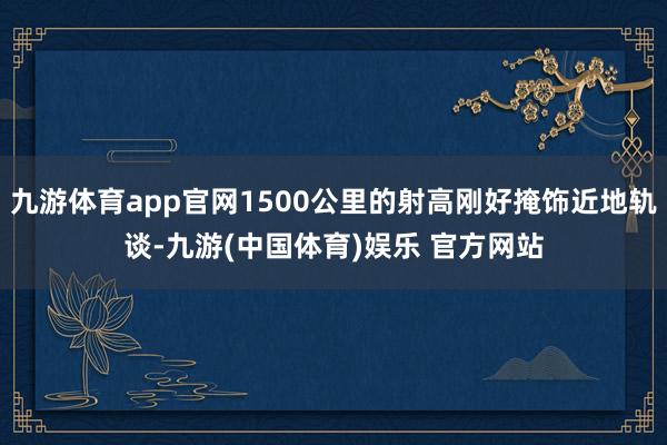 九游体育app官网1500公里的射高刚好掩饰近地轨谈-九游(中国体育)娱乐 官方网站