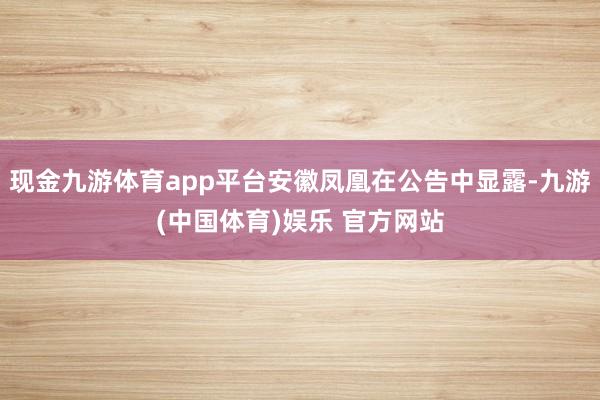 现金九游体育app平台安徽凤凰在公告中显露-九游(中国体育)娱乐 官方网站