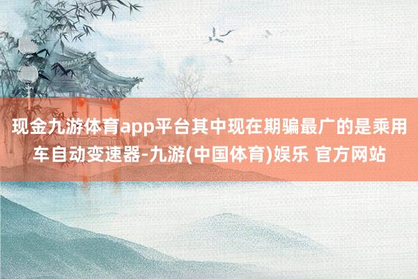 现金九游体育app平台其中现在期骗最广的是乘用车自动变速器-九游(中国体育)娱乐 官方网站