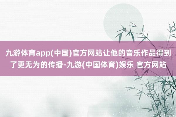九游体育app(中国)官方网站让他的音乐作品得到了更无为的传播-九游(中国体育)娱乐 官方网站