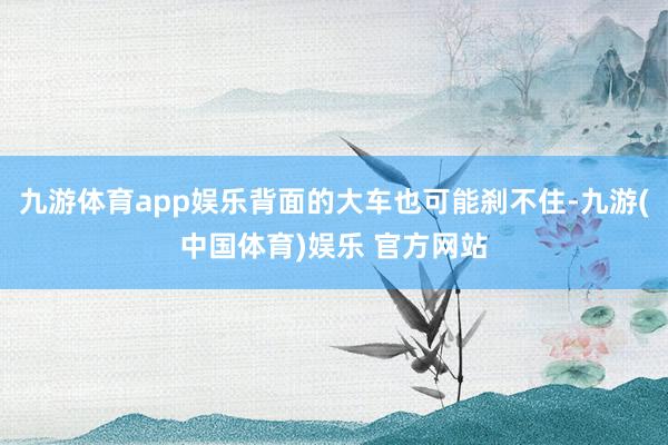 九游体育app娱乐背面的大车也可能刹不住-九游(中国体育)娱乐 官方网站