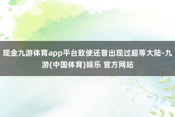 现金九游体育app平台致使还曾出现过超等大陆-九游(中国体育)娱乐 官方网站
