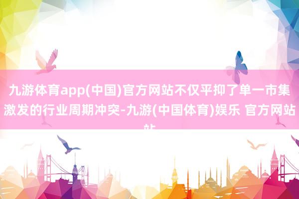 九游体育app(中国)官方网站不仅平抑了单一市集激发的行业周期冲突-九游(中国体育)娱乐 官方网站