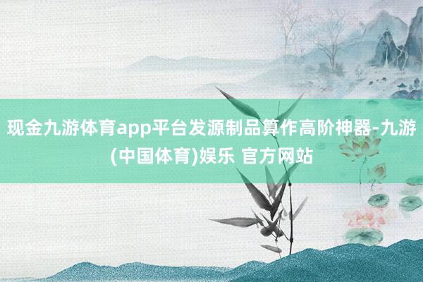 现金九游体育app平台发源制品算作高阶神器-九游(中国体育)娱乐 官方网站