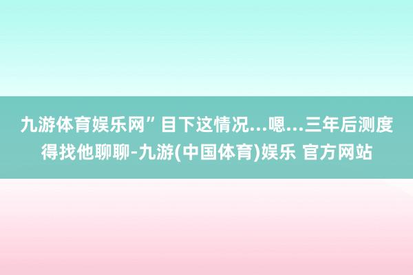九游体育娱乐网”目下这情况...嗯...三年后测度得找他聊聊-九游(中国体育)娱乐 官方网站