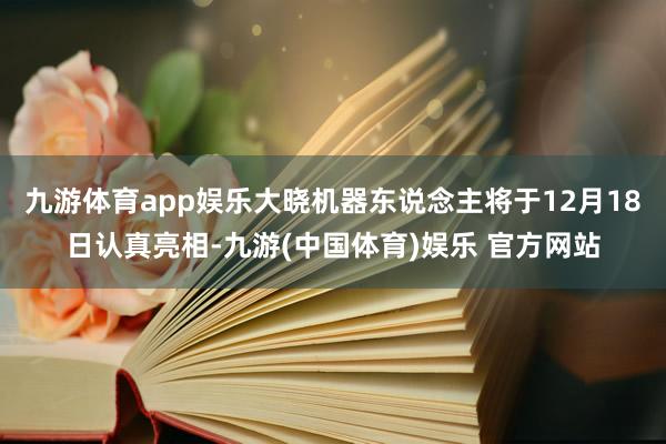 九游体育app娱乐大晓机器东说念主将于12月18日认真亮相-九游(中国体育)娱乐 官方网站