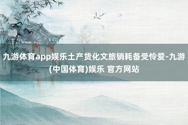 九游体育app娱乐土产货化文旅销耗备受怜爱-九游(中国体育)娱乐 官方网站