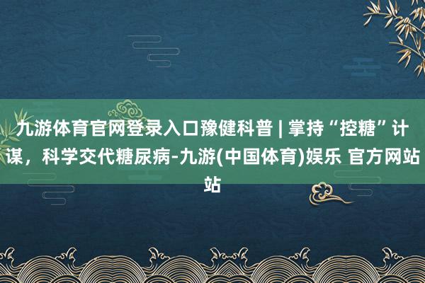 九游体育官网登录入口豫健科普 | 掌持“控糖”计谋，科学交代糖尿病-九游(中国体育)娱乐 官方网站