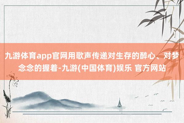 九游体育app官网用歌声传递对生存的醉心、对梦念念的握着-九游(中国体育)娱乐 官方网站