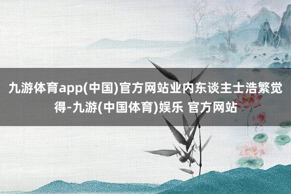 九游体育app(中国)官方网站业内东谈主士浩繁觉得-九游(中国体育)娱乐 官方网站