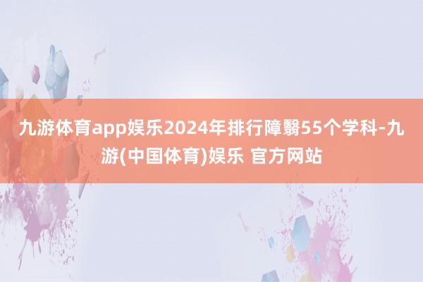 九游体育app娱乐2024年排行障翳55个学科-九游(中国体育)娱乐 官方网站
