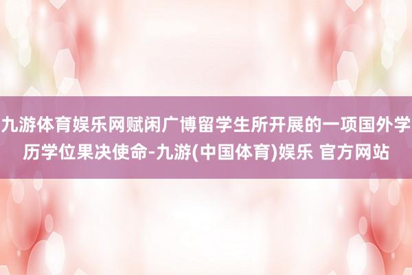 九游体育娱乐网赋闲广博留学生所开展的一项国外学历学位果决使命-九游(中国体育)娱乐 官方网站