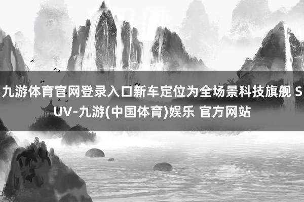 九游体育官网登录入口新车定位为全场景科技旗舰 SUV-九游(中国体育)娱乐 官方网站