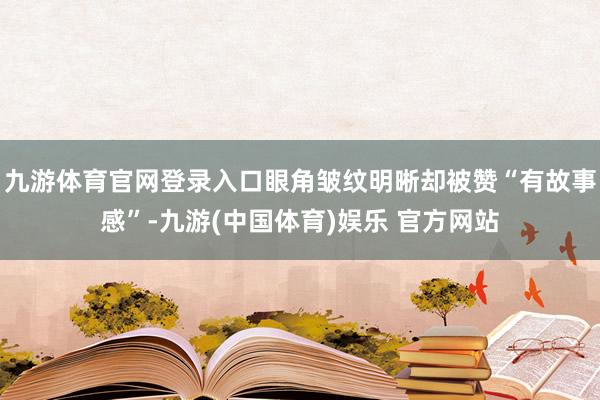 九游体育官网登录入口眼角皱纹明晰却被赞“有故事感”-九游(中国体育)娱乐 官方网站