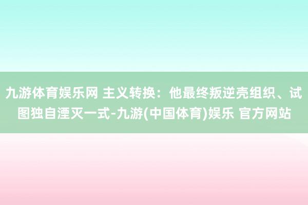 九游体育娱乐网 主义转换：他最终叛逆壳组织、试图独自湮灭一式-九游(中国体育)娱乐 官方网站