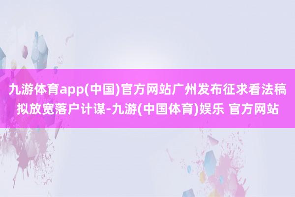 九游体育app(中国)官方网站广州发布征求看法稿拟放宽落户计谋-九游(中国体育)娱乐 官方网站