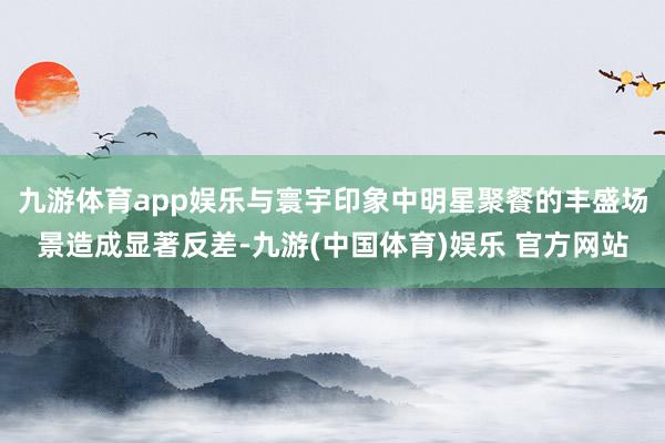 九游体育app娱乐与寰宇印象中明星聚餐的丰盛场景造成显著反差-九游(中国体育)娱乐 官方网站