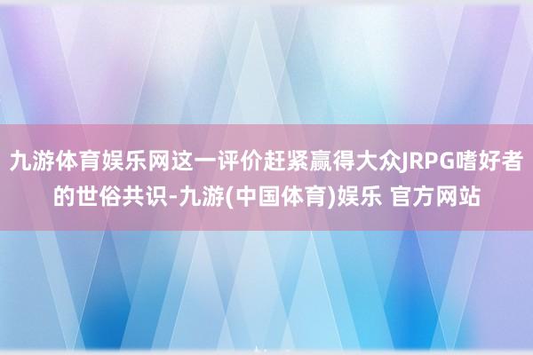 九游体育娱乐网这一评价赶紧赢得大众JRPG嗜好者的世俗共识-九游(中国体育)娱乐 官方网站