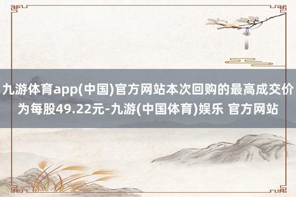 九游体育app(中国)官方网站本次回购的最高成交价为每股49.22元-九游(中国体育)娱乐 官方网站