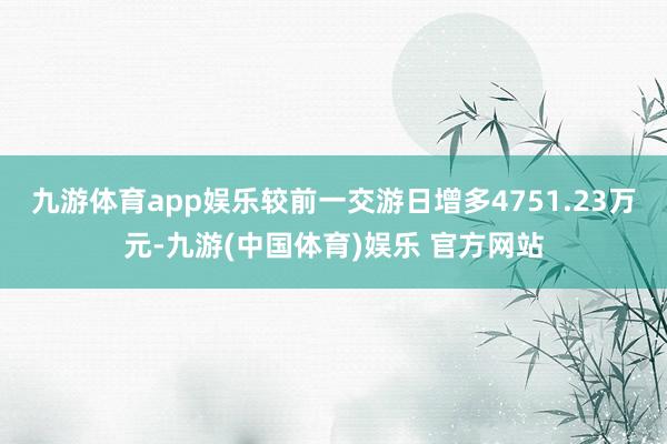 九游体育app娱乐较前一交游日增多4751.23万元-九游(中国体育)娱乐 官方网站