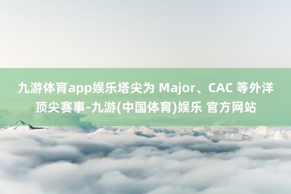 九游体育app娱乐塔尖为 Major、CAC 等外洋顶尖赛事-九游(中国体育)娱乐 官方网站