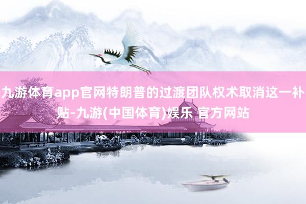 九游体育app官网特朗普的过渡团队权术取消这一补贴-九游(中国体育)娱乐 官方网站