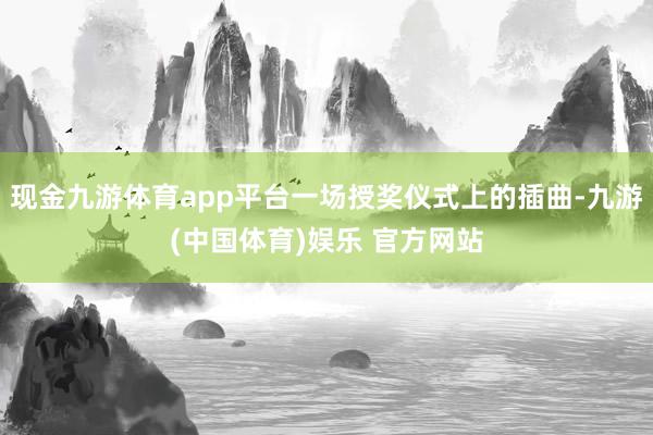 现金九游体育app平台一场授奖仪式上的插曲-九游(中国体育)娱乐 官方网站