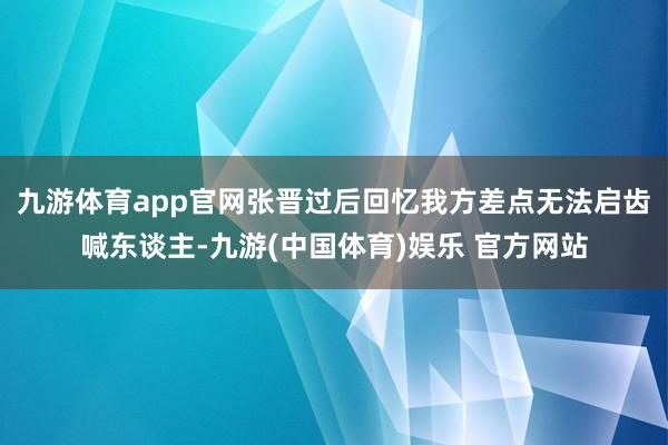 九游体育app官网张晋过后回忆我方差点无法启齿喊东谈主-九游(中国体育)娱乐 官方网站
