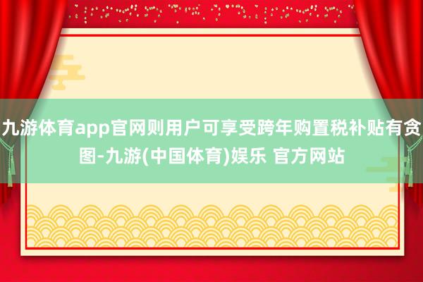 九游体育app官网则用户可享受跨年购置税补贴有贪图-九游(中国体育)娱乐 官方网站