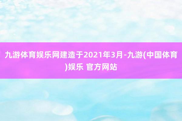 九游体育娱乐网建造于2021年3月-九游(中国体育)娱乐 官方网站