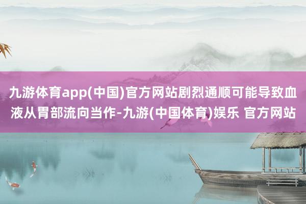 九游体育app(中国)官方网站剧烈通顺可能导致血液从胃部流向当作-九游(中国体育)娱乐 官方网站