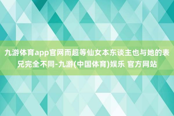 九游体育app官网而超等仙女本东谈主也与她的表兄完全不同-九游(中国体育)娱乐 官方网站