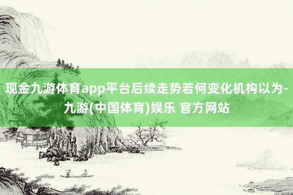 现金九游体育app平台后续走势若何变化机构以为-九游(中国体育)娱乐 官方网站