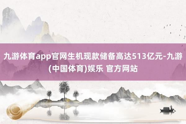 九游体育app官网生机现款储备高达513亿元-九游(中国体育)娱乐 官方网站