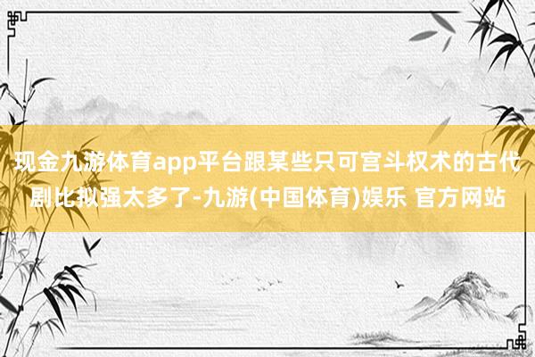 现金九游体育app平台跟某些只可宫斗权术的古代剧比拟强太多了-九游(中国体育)娱乐 官方网站