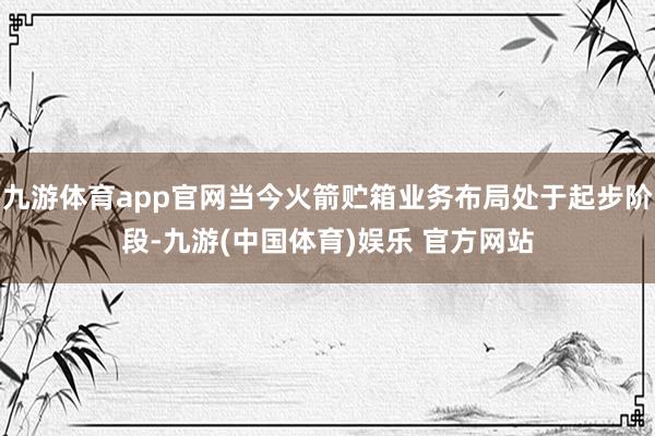 九游体育app官网当今火箭贮箱业务布局处于起步阶段-九游(中国体育)娱乐 官方网站