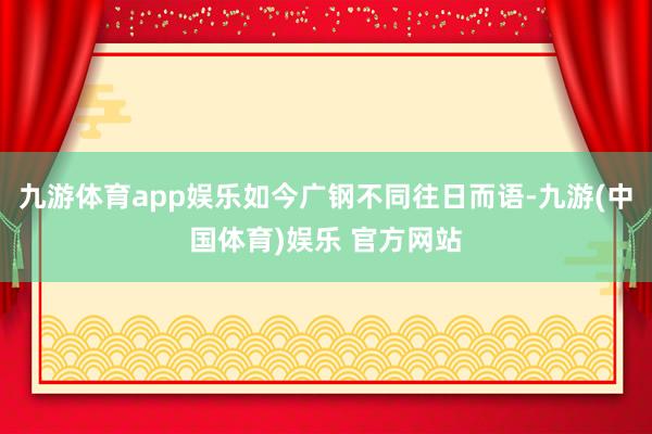 九游体育app娱乐如今广钢不同往日而语-九游(中国体育)娱乐 官方网站
