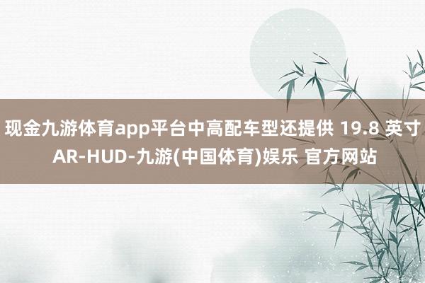 现金九游体育app平台中高配车型还提供 19.8 英寸 AR-HUD-九游(中国体育)娱乐 官方网站