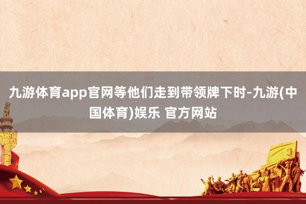 九游体育app官网等他们走到带领牌下时-九游(中国体育)娱乐 官方网站