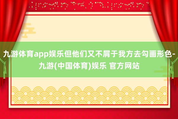 九游体育app娱乐但他们又不屑于我方去勾画形色-九游(中国体育)娱乐 官方网站