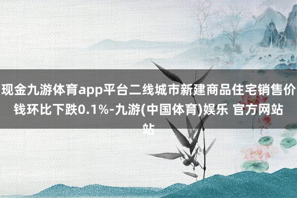 现金九游体育app平台二线城市新建商品住宅销售价钱环比下跌0.1%-九游(中国体育)娱乐 官方网站