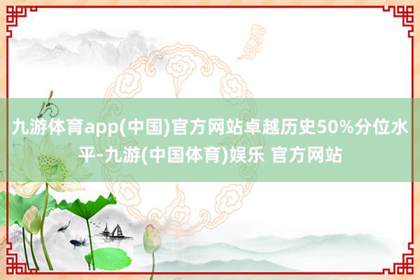 九游体育app(中国)官方网站卓越历史50%分位水平-九游(中国体育)娱乐 官方网站