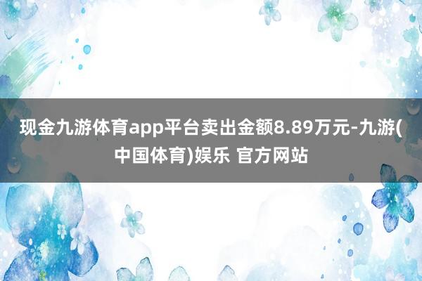 现金九游体育app平台卖出金额8.89万元-九游(中国体育)娱乐 官方网站