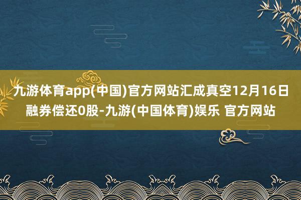 九游体育app(中国)官方网站汇成真空12月16日融券偿还0股-九游(中国体育)娱乐 官方网站