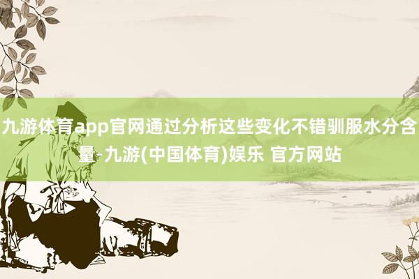 九游体育app官网通过分析这些变化不错驯服水分含量-九游(中国体育)娱乐 官方网站