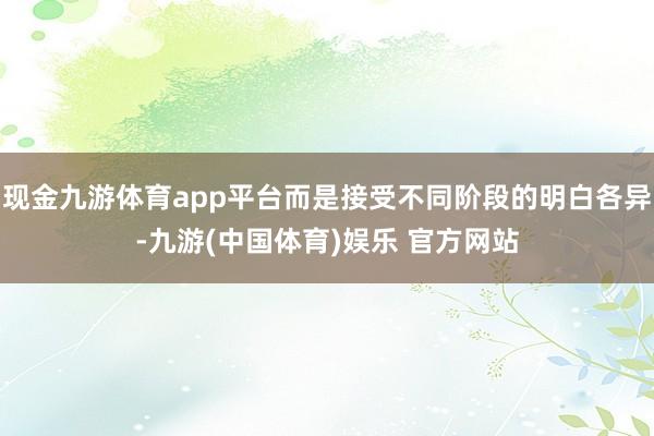 现金九游体育app平台而是接受不同阶段的明白各异-九游(中国体育)娱乐 官方网站