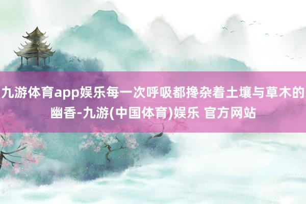 九游体育app娱乐每一次呼吸都搀杂着土壤与草木的幽香-九游(中国体育)娱乐 官方网站